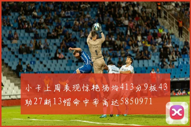 小卡上周表现惊艳场均413分9板43助27断13帽命中率高达5850971