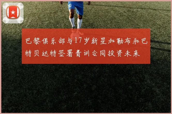 巴黎俱乐部与17岁新星加勒布和巴特贝达特签署青训合同投资未来