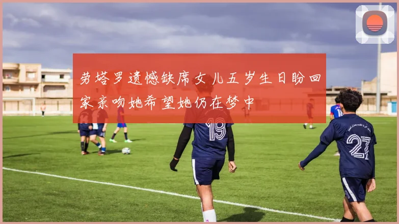劳塔罗遗憾缺席女儿五岁生日盼回家亲吻她希望她仍在梦中