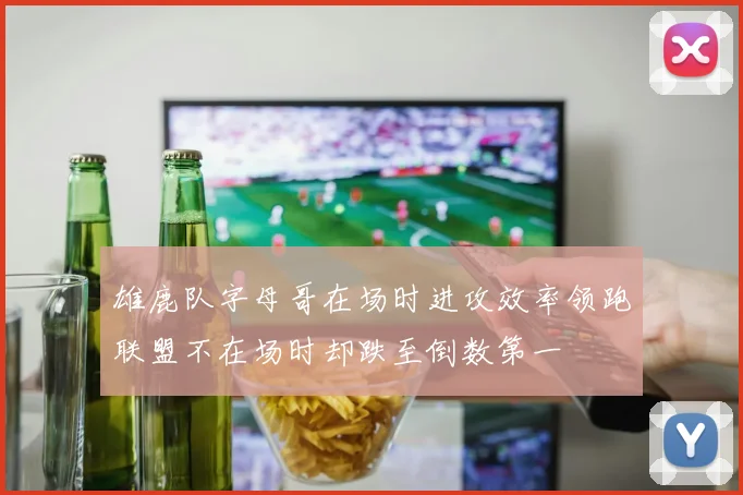 雄鹿队字母哥在场时进攻效率领跑联盟不在场时却跌至倒数第一
