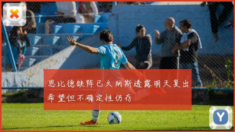 恩比德缺阵已久纳斯透露明天复出希望但不确定性仍存