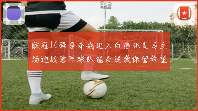 欧冠16强争夺战进入白热化皇马主场迎战意甲球队能否逆袭保留希望