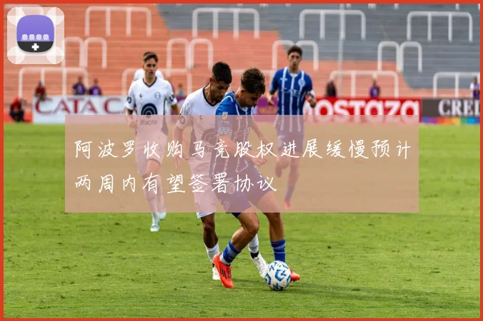 阿波罗收购马竞股权进展缓慢预计两周内有望签署协议
