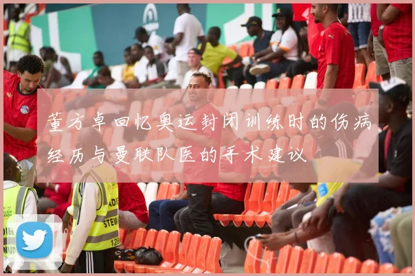 董方卓回忆奥运封闭训练时的伤病经历与曼联队医的手术建议
