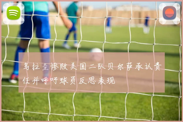 乌拉圭惨败美国二队贝尔萨承认责任并呼吁球员反思表现