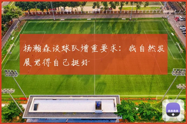 杨瀚森谈球队增重要求：我自然发展觉得自己挺好