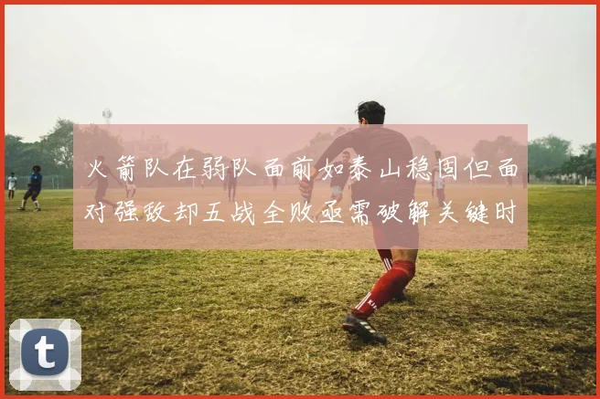 火箭队在弱队面前如泰山稳固但面对强敌却五战全败亟需破解关键时刻失误困境