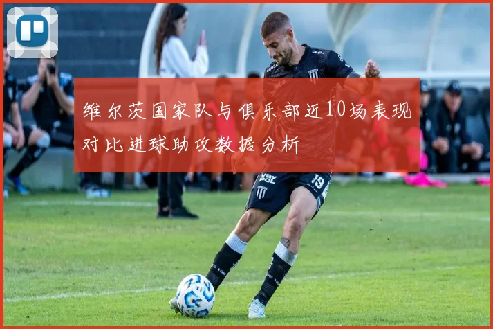 维尔茨国家队与俱乐部近10场表现对比进球助攻数据分析