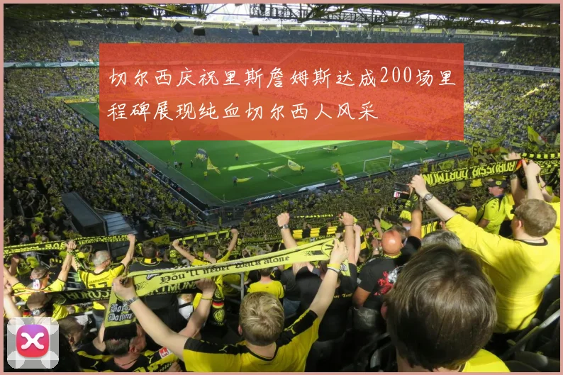 切尔西庆祝里斯詹姆斯达成200场里程碑展现纯血切尔西人风采