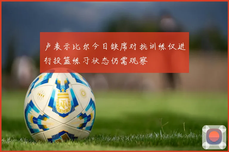 卢表示比尔今日缺席对抗训练仅进行投篮练习状态仍需观察
