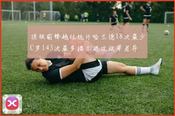 顶级前锋越位统计哈兰德18次最少C罗143次最多揭示进攻效率差异