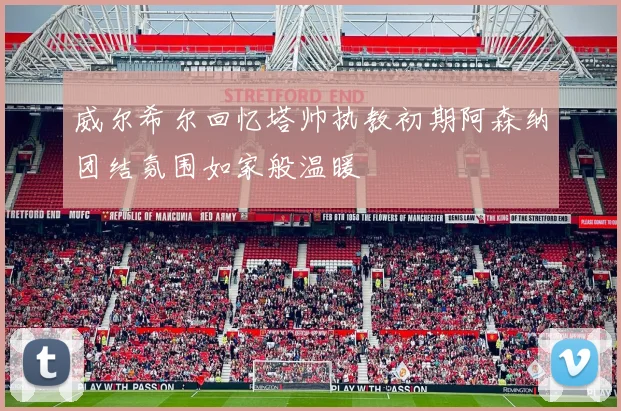 威尔希尔回忆塔帅执教初期阿森纳团结氛围如家般温暖
