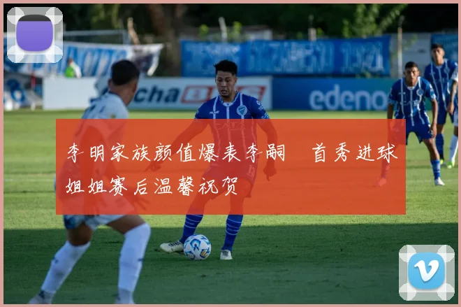 李明家族颜值爆表李嗣镕首秀进球姐姐赛后温馨祝贺